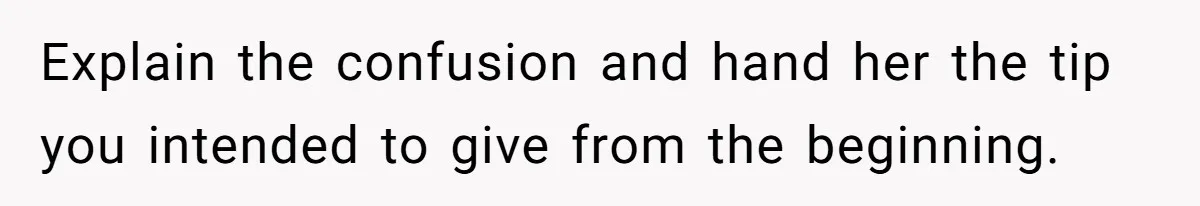 Explain the confusion and hand her the tip you intended to give from the beginning.