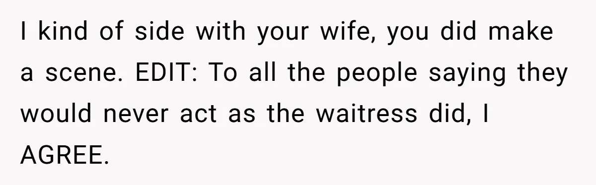 I kind of side with your wife, you did make a scene. EDIT: To all the people saying they would never act as the waitress did, I AGREE.