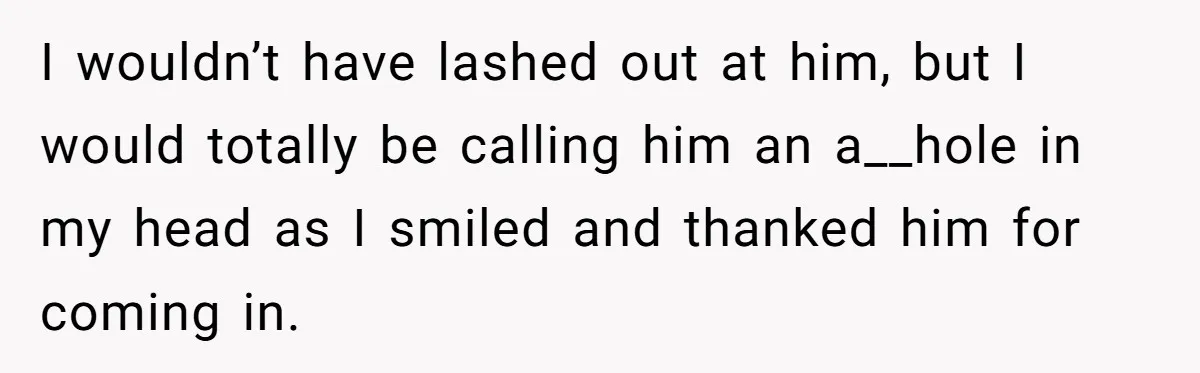 I wouldn’t have lashed out at him, but I would totally be calling him an a__hole in my head as I smiled and thanked him for coming in.