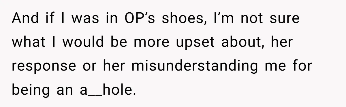 And if I was in OP’s shoes, I’m not sure what I would be more upset about, her response or her misunderstanding me for being an a__hole.