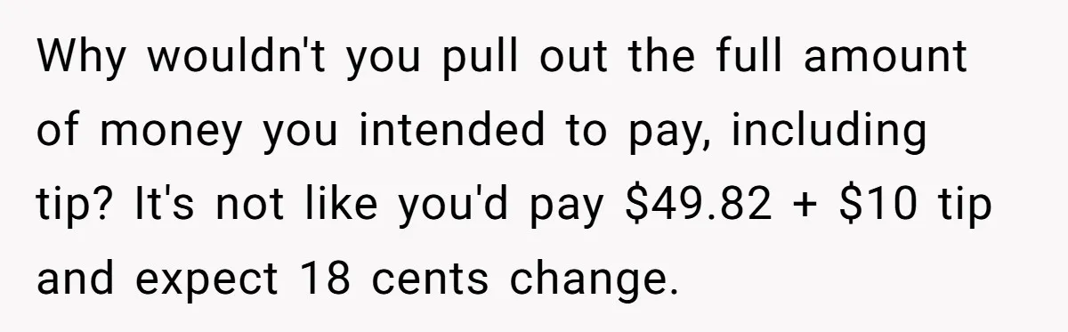 Why wouldn't you pull out the full amount of money you intended to pay, including tip? It's not like you'd pay $49.82 + $10 tip and expect 18 cents change.