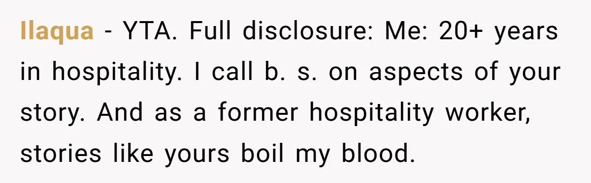 Ilaqua − YTA. Full disclosure: Me: 20+ years in hospitality. I call b. s. on aspects of your story. And as a former hospitality worker, stories like yours boil my...