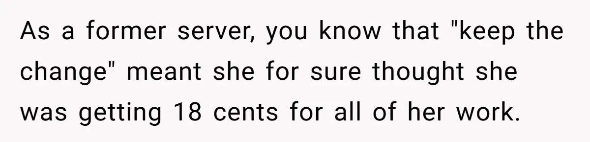 As a former server, you know that "keep the change" meant she for sure thought she was getting 18 cents for all of her work.