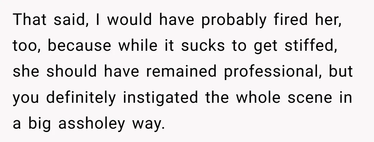 That said, I would have probably fired her, too, because while it sucks to get stiffed, she should have remained professional, but you definitely instigated the whole scene in a...