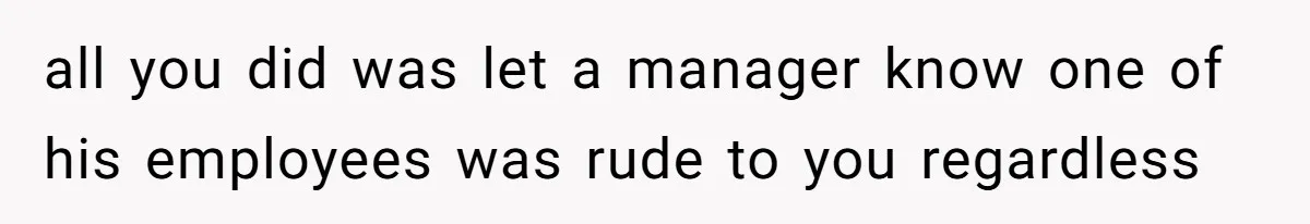 all you did was let a manager know one of his employees was rude to you regardless