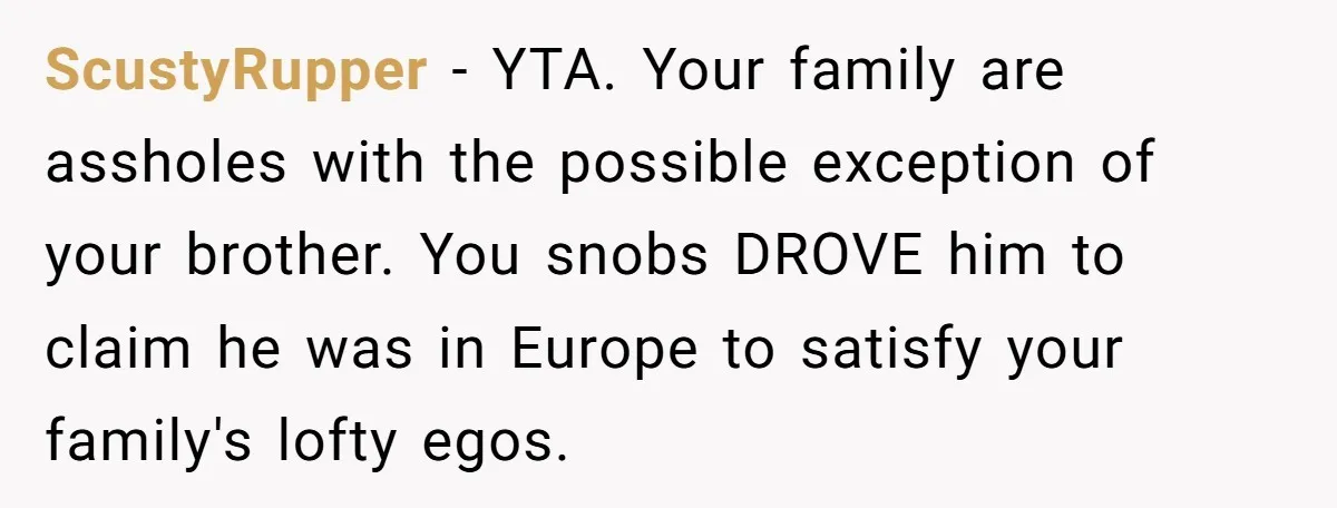 Why a Brother Had to Hide His Holiday Plans to Avoid Family Judgment ScustyRupper − YTA. Your family are assholes with the possible exception of your brother. You snobs DROVE him to claim he was in Europe to satisfy your family's lofty egos.
