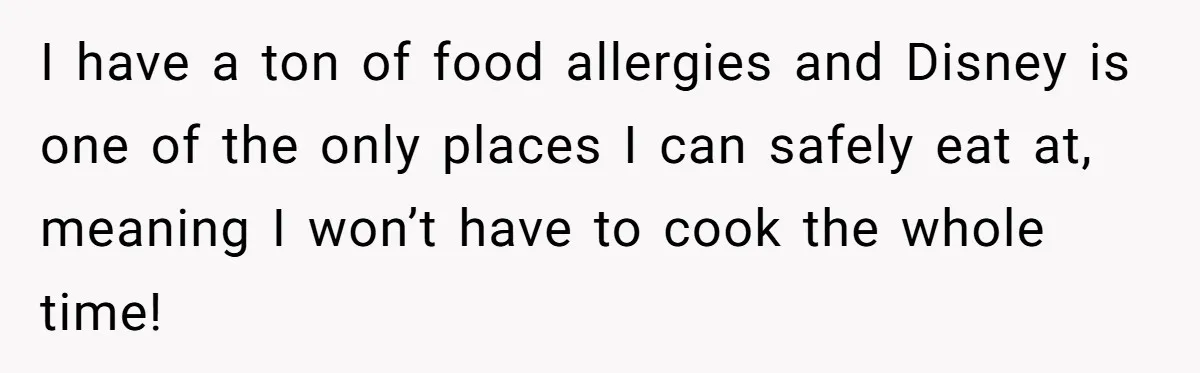 I have a ton of food allergies and Disney is one of the only places I can safely eat at, meaning I won’t have to cook the whole time!