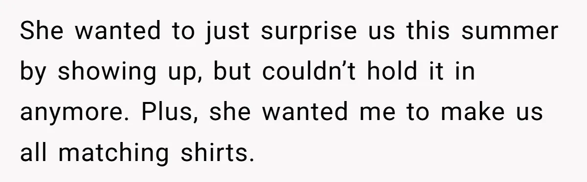 She wanted to just surprise us this summer by showing up, but couldn’t hold it in anymore. Plus, she wanted me to make us all matching shirts.