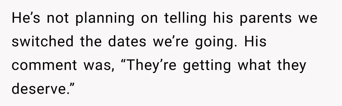 He’s not planning on telling his parents we switched the dates we’re going. His comment was, “They’re getting what they deserve.”