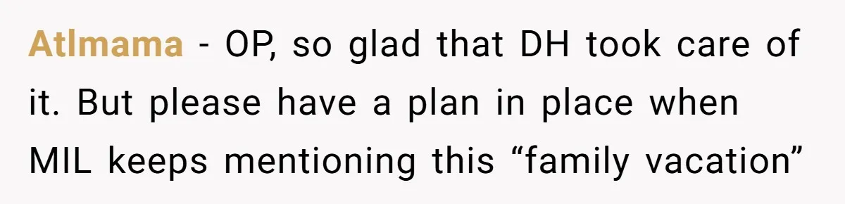 Atlmama − OP, so glad that DH took care of it. But please have a plan in place when MIL keeps mentioning this “family vacation”