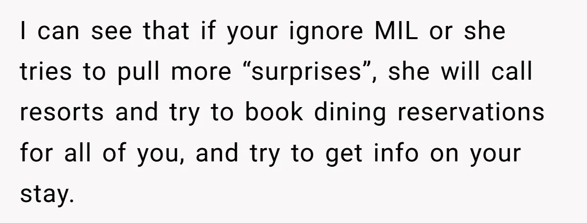 I can see that if your ignore MIL or she tries to pull more “surprises”, she will call resorts and try to book dining reservations for all of you, and...