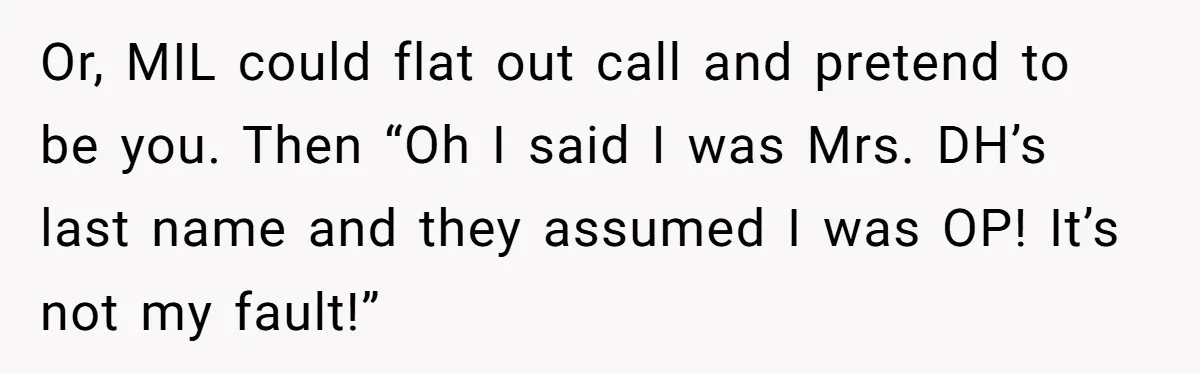 Or, MIL could flat out call and pretend to be you. Then “Oh I said I was Mrs. DH’s last name and they assumed I was OP! It’s not my...