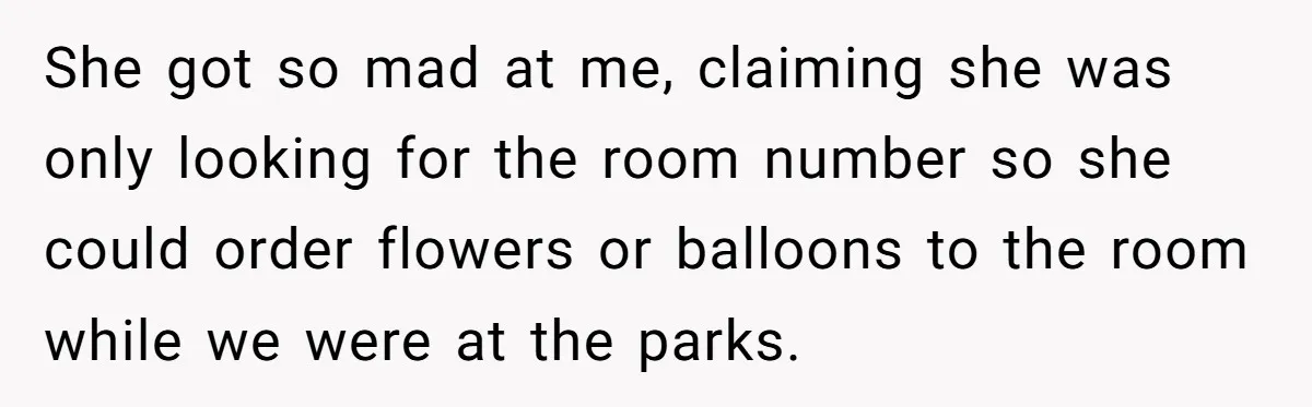 She got so mad at me, claiming she was only looking for the room number so she could order flowers or balloons to the room while we were at the...