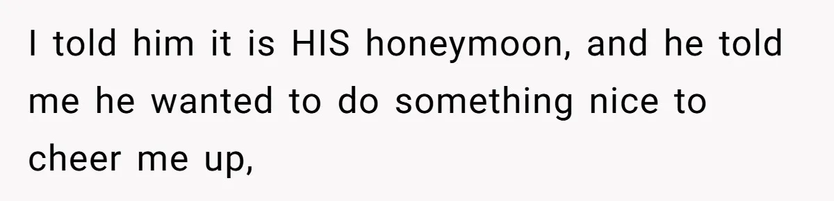 I told him it is HIS honeymoon, and he told me he wanted to do something nice to cheer me up,