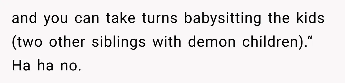 and you can take turns babysitting the kids (two other siblings with demon children).“ Ha ha no.