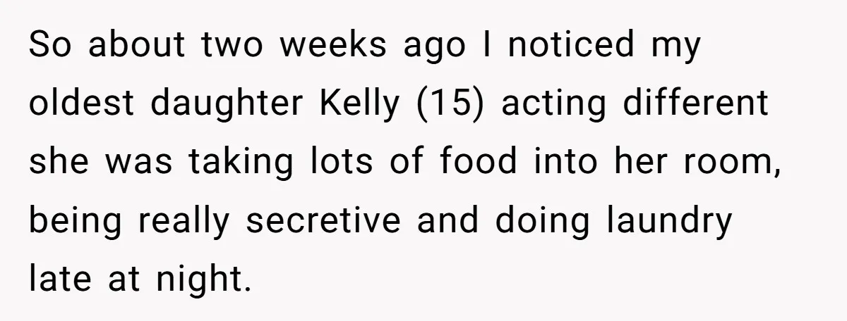 So about two weeks ago I noticed my oldest daughter Kelly (15) acting different she was taking lots of food into her room, being really secretive and doing laundry late...