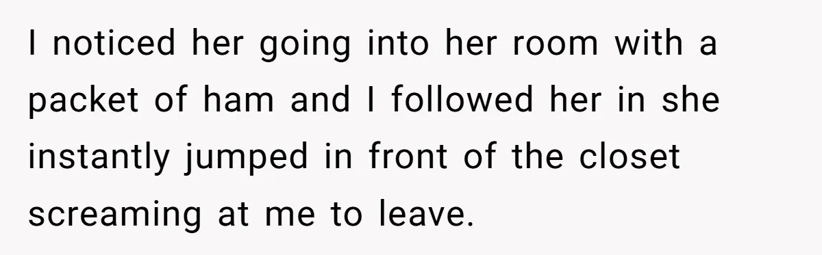 I noticed her going into her room with a packet of ham and I followed her in she instantly jumped in front of the closet screaming at me to leave.