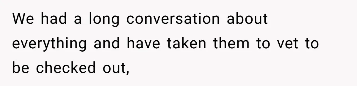 We had a long conversation about everything and have taken them to vet to be checked out,