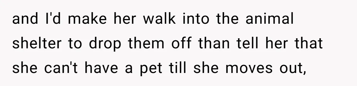 and I'd make her walk into the animal shelter to drop them off than tell her that she can't have a pet till she moves out,