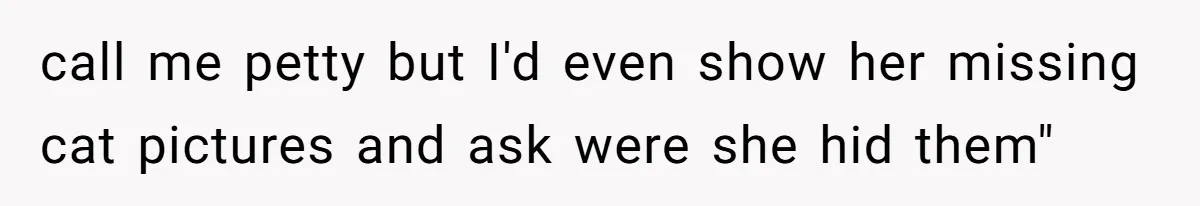 call me petty but I'd even show her missing cat pictures and ask were she hid them"