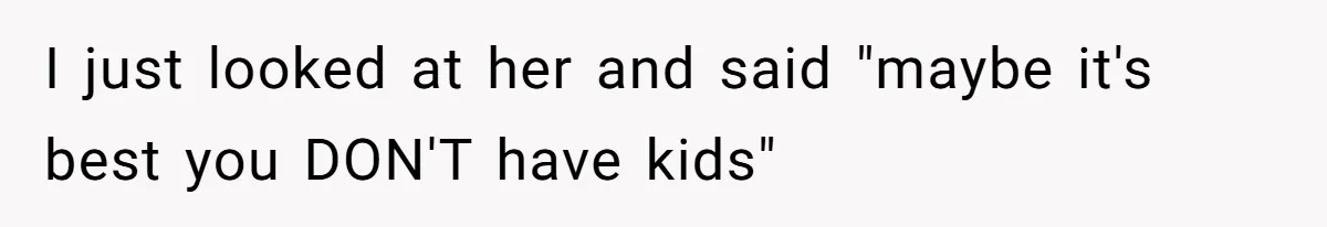 I just looked at her and said "maybe it's best you DON'T have kids"