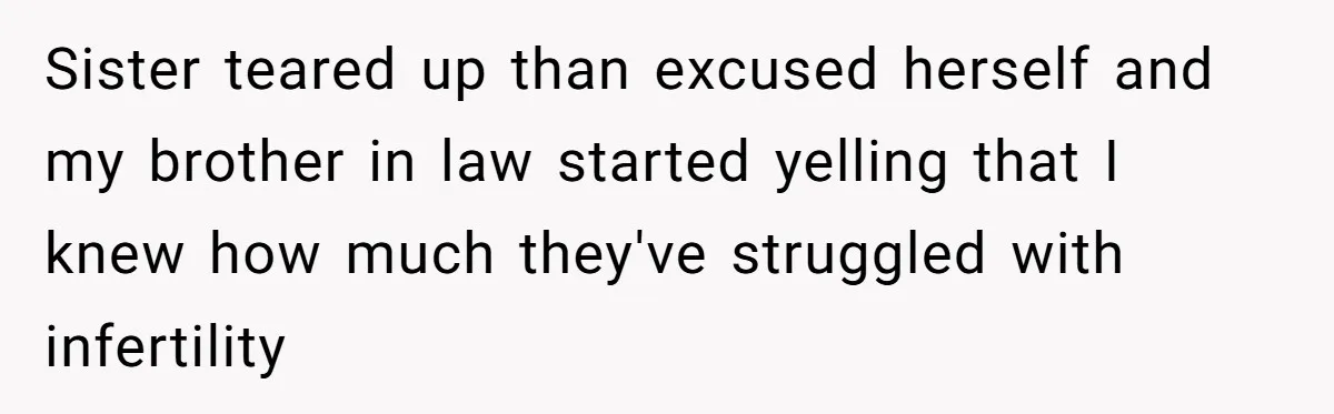 Sister teared up than excused herself and my brother in law started yelling that I knew how much they've struggled with infertility