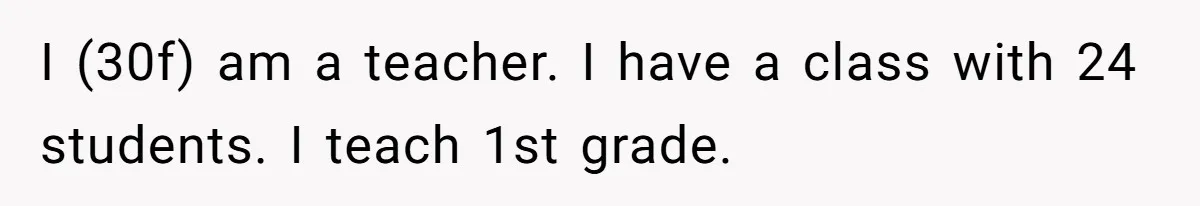 I (30f) am a teacher. I have a class with 24 students. I teach 1st grade.