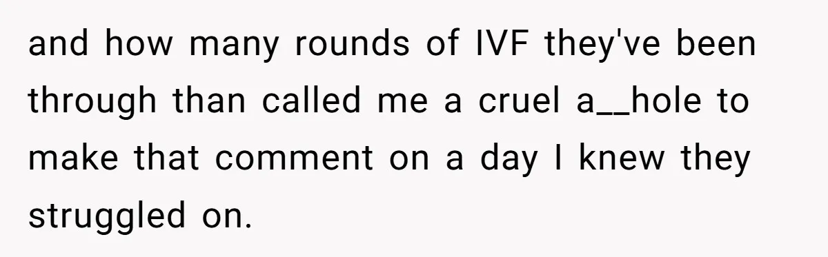 and how many rounds of IVF they've been through than called me a cruel a__hole to make that comment on a day I knew they struggled on.