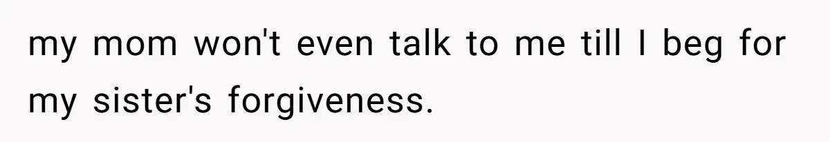 my mom won't even talk to me till I beg for my sister's forgiveness.