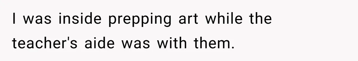 I was inside prepping art while the teacher's aide was with them.