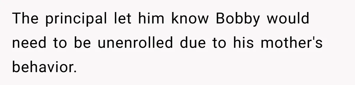 The principal let him know Bobby would need to be unenrolled due to his mother's behavior.