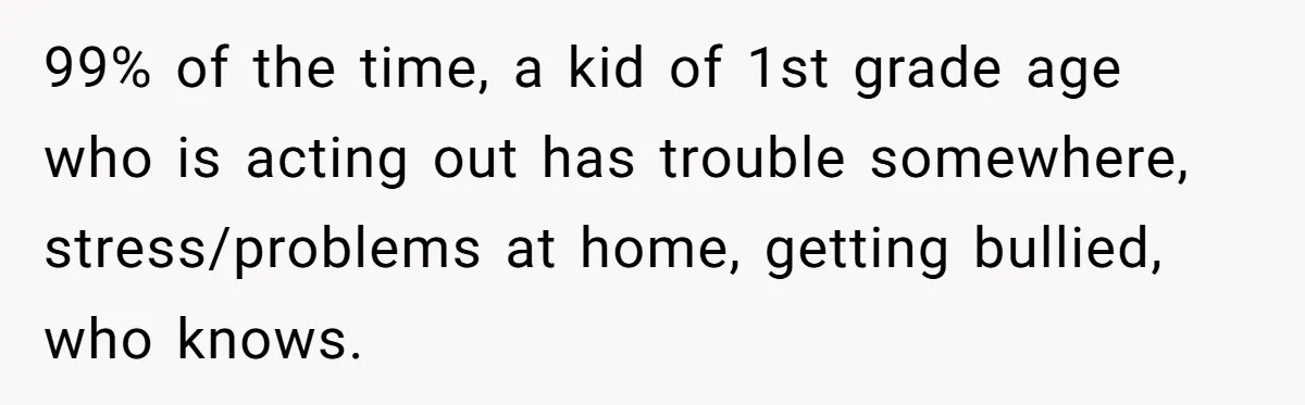 99% of the time, a kid of 1st grade age who is acting out has trouble somewhere, stress/problems at home, getting bullied, who knows.