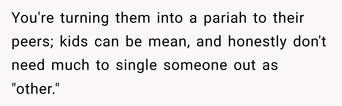 You're turning them into a pariah to their peers; kids can be mean, and honestly don't need much to single someone out as "other."