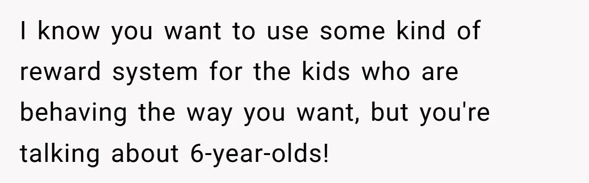 I know you want to use some kind of reward system for the kids who are behaving the way you want, but you're talking about 6-year-olds!