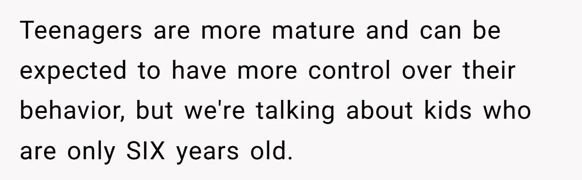 Teenagers are more mature and can be expected to have more control over their behavior, but we're talking about kids who are only SIX years old.