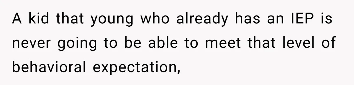 A kid that young who already has an IEP is never going to be able to meet that level of behavioral expectation,