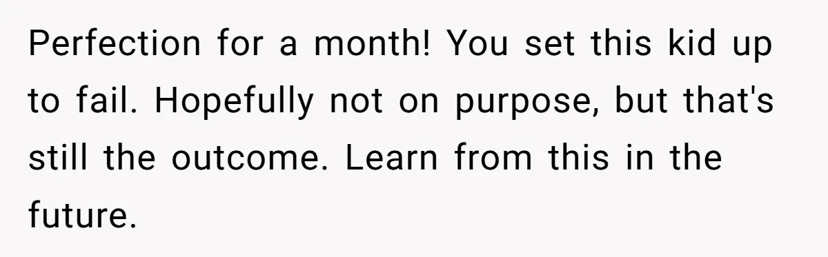 Perfection for a month! You set this kid up to fail. Hopefully not on purpose, but that's still the outcome. Learn from this in the future.