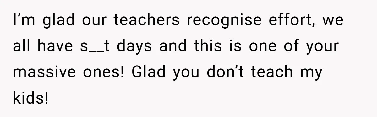 I’m glad our teachers recognise effort, we all have s__t days and this is one of your massive ones! Glad you don’t teach my kids!