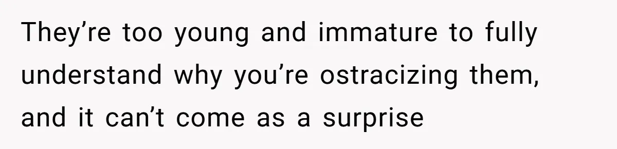 They’re too young and immature to fully understand why you’re ostracizing them, and it can’t come as a surprise