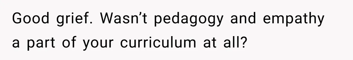 Good grief. Wasn’t pedagogy and empathy a part of your curriculum at all?
