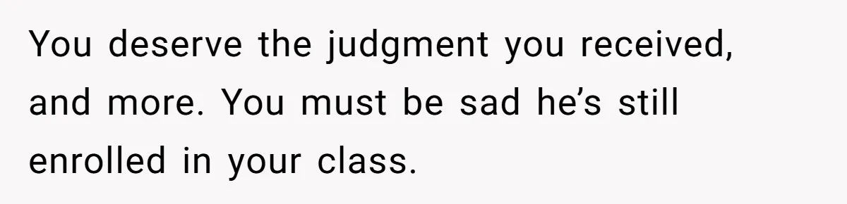 You deserve the judgment you received, and more. You must be sad he’s still enrolled in your class.