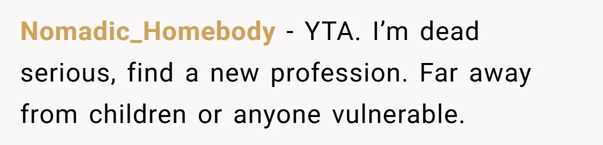 Nomadic_Homebody − YTA. I’m dead serious, find a new profession. Far away from children or anyone vulnerable.