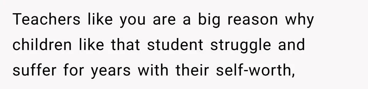 Teachers like you are a big reason why children like that student struggle and suffer for years with their self-worth,
