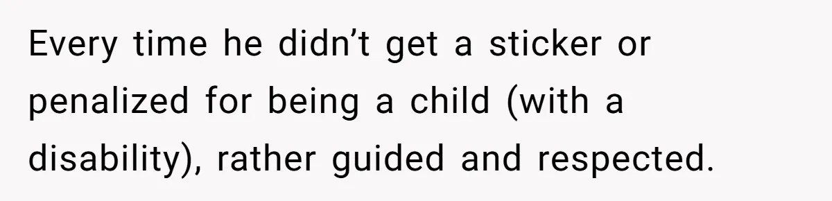 Every time he didn’t get a sticker or penalized for being a child (with a disability), rather guided and respected.