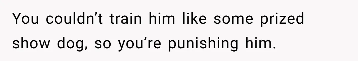 You couldn’t train him like some prized show dog, so you’re punishing him.
