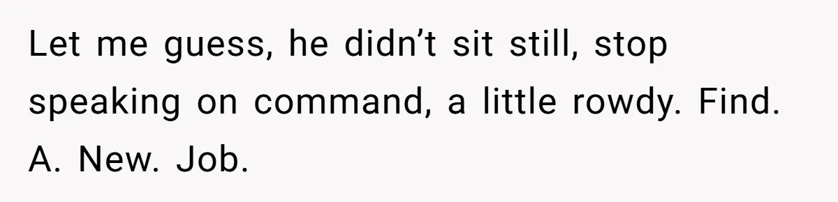 Let me guess, he didn’t sit still, stop speaking on command, a little rowdy. Find. A. New. Job.