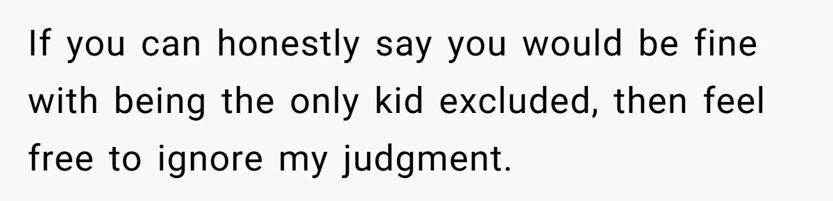 If you can honestly say you would be fine with being the only kid excluded, then feel free to ignore my judgment.