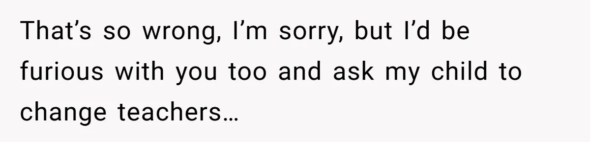 That’s so wrong, I’m sorry, but I’d be furious with you too and ask my child to change teachers…