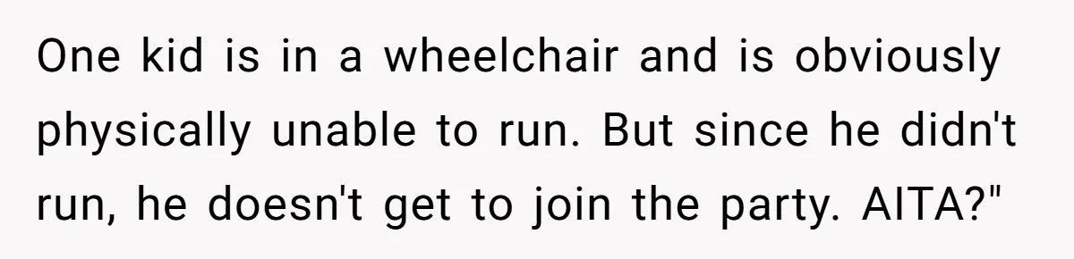 One kid is in a wheelchair and is obviously physically unable to run. But since he didn't run, he doesn't get to join the party. AITA?"