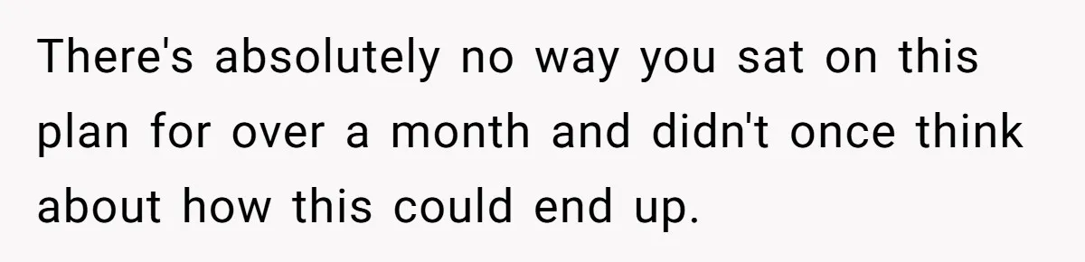 There's absolutely no way you sat on this plan for over a month and didn't once think about how this could end up.
